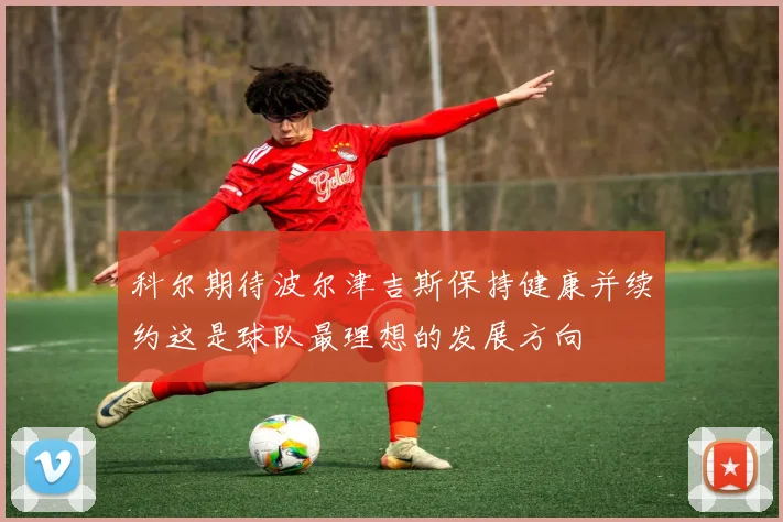 科尔期待波尔津吉斯保持健康并续约这是球队最理想的发展方向