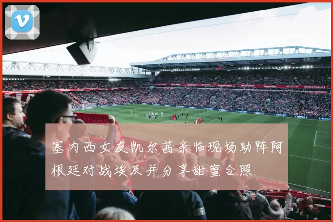 塞内西女友凯尔茜亲临现场助阵阿根廷对战埃及并分享甜蜜合照