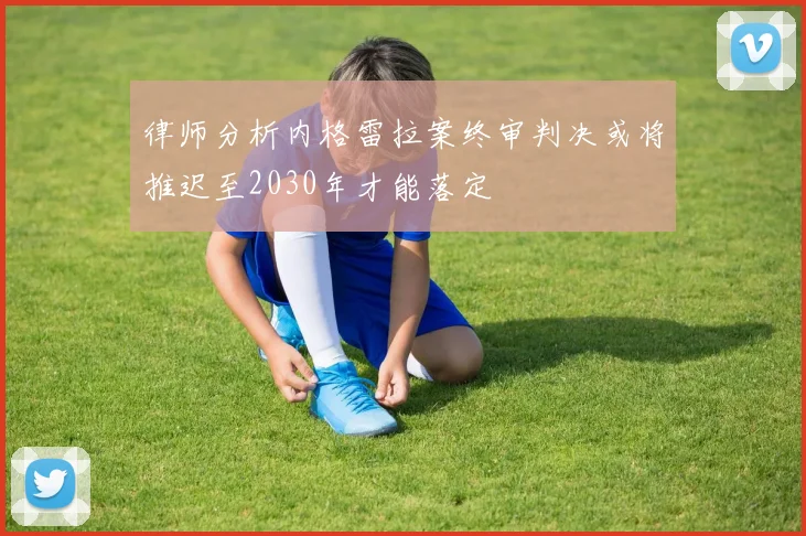 律师分析内格雷拉案终审判决或将推迟至2030年才能落定