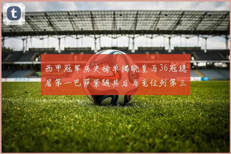 西甲冠军历史榜单揭晓皇马36冠稳居第一巴萨紧随其后马竞位列第三