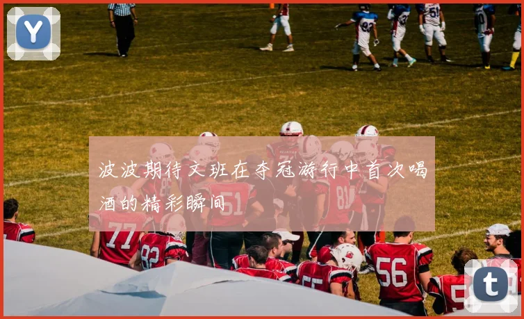 波波期待文班在夺冠游行中首次喝酒的精彩瞬间