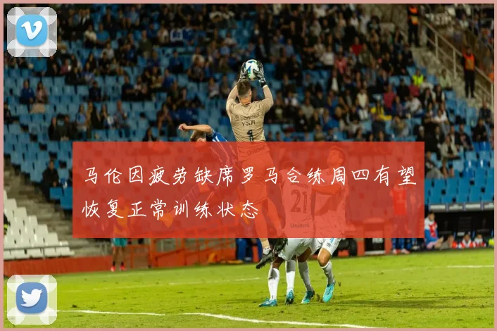 马伦因疲劳缺席罗马合练周四有望恢复正常训练状态