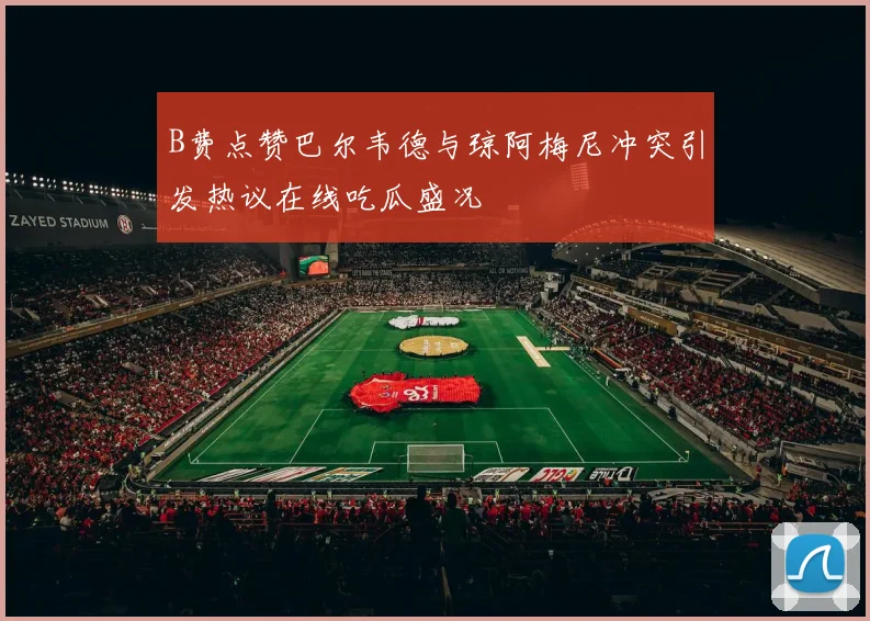 B费点赞巴尔韦德与琼阿梅尼冲突引发热议在线吃瓜盛况