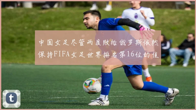 中国女足尽管两度败给俄罗斯依然保持FIFA女足世界排名第16位的佳绩