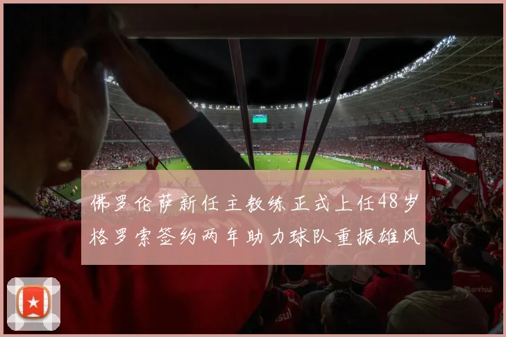 佛罗伦萨新任主教练正式上任48岁格罗索签约两年助力球队重振雄风