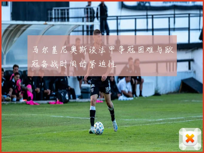 马尔基尼奥斯谈法甲争冠困难与欧冠备战时间的紧迫性