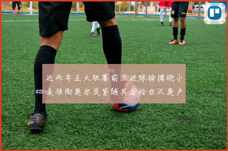 近两年五大联赛前卫进球榜揭晓小麦领衔奥尔莫紧随其后恰尔汉奥卢与埃泽表现抢眼