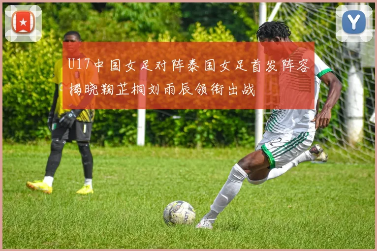 U17中国女足对阵泰国女足首发阵容揭晓鞠芷桐刘雨辰领衔出战