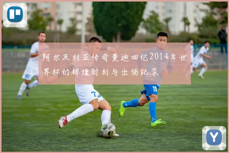 阿尔及利亚传奇曼迪回忆2014年世界杯的辉煌时刻与出场纪录