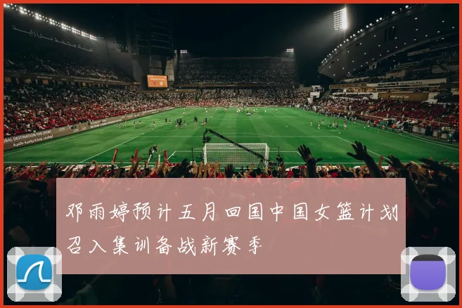 邓雨婷预计五月回国中国女篮计划召入集训备战新赛季