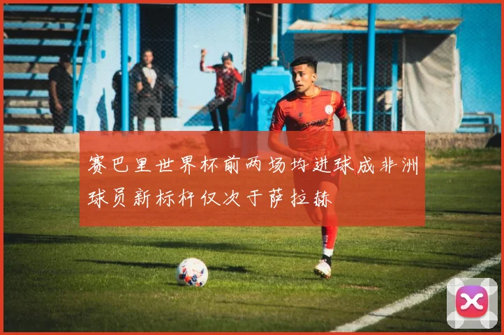 赛巴里世界杯前两场均进球成非洲球员新标杆仅次于萨拉赫