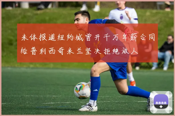 米体报道纽约城曾开千万年薪合同给普利西奇米兰坚决拒绝放人