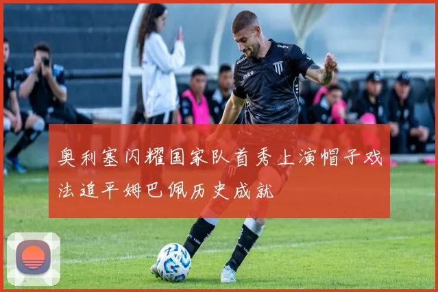 奥利塞闪耀国家队首秀上演帽子戏法追平姆巴佩历史成就