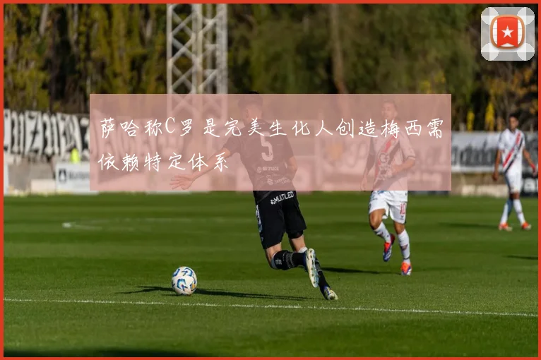萨哈称C罗是完美生化人创造梅西需依赖特定体系