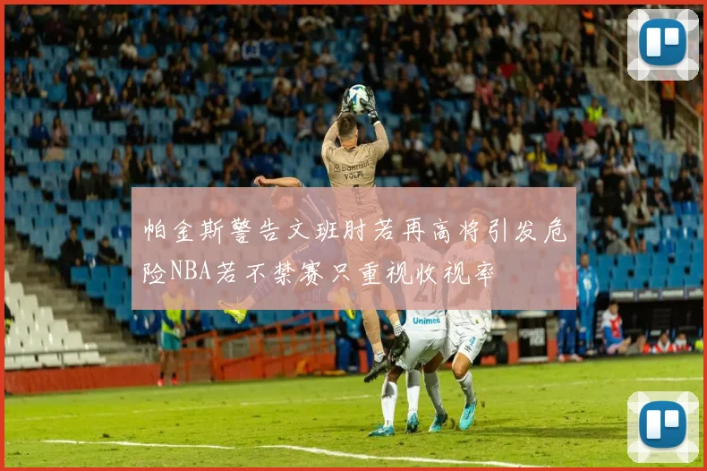 帕金斯警告文班肘若再高将引发危险NBA若不禁赛只重视收视率