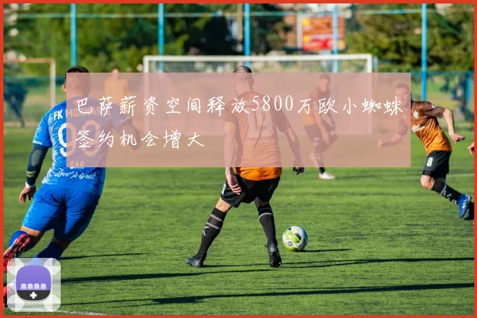巴萨薪资空间释放5800万欧小蜘蛛签约机会增大