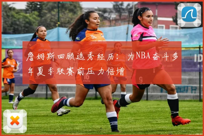 詹姆斯回顾选秀经历：为NBA奋斗多年夏季联赛前压力倍增