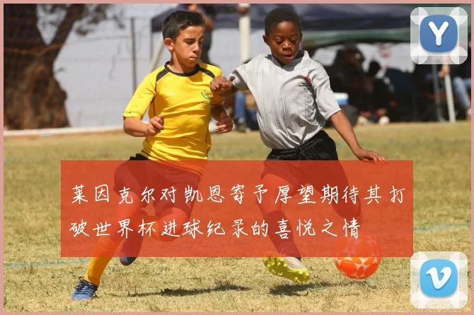 莱因克尔对凯恩寄予厚望期待其打破世界杯进球纪录的喜悦之情