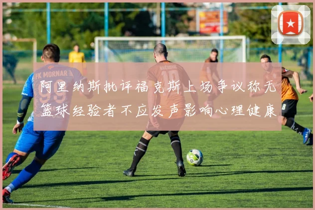 阿里纳斯批评福克斯上场争议称无篮球经验者不应发声影响心理健康