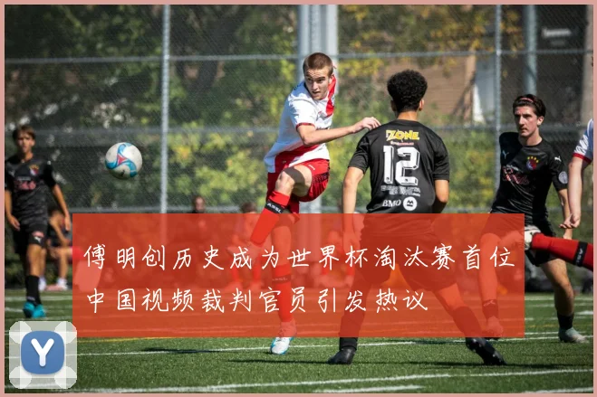傅明创历史成为世界杯淘汰赛首位中国视频裁判官员引发热议