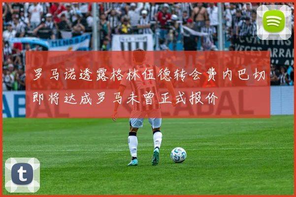 罗马诺透露格林伍德转会费内巴切即将达成罗马未曾正式报价