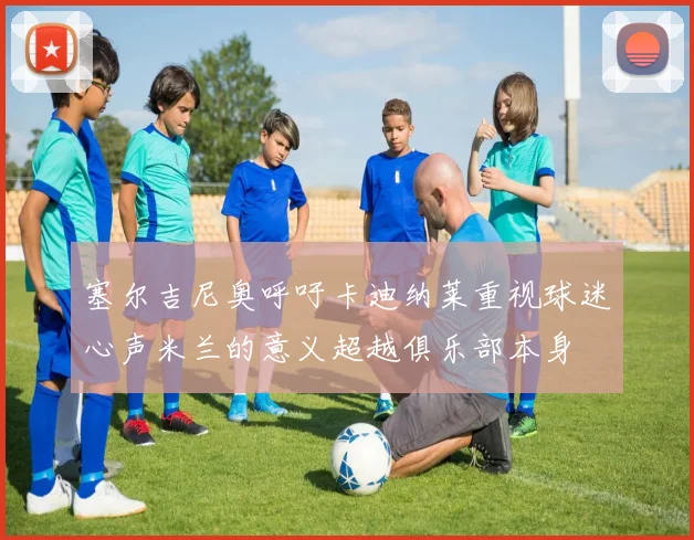 塞尔吉尼奥呼吁卡迪纳莱重视球迷心声米兰的意义超越俱乐部本身