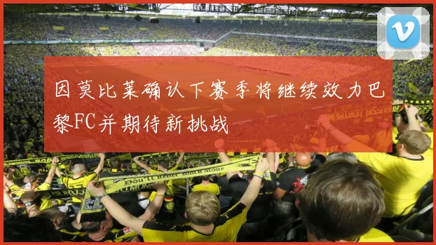 因莫比莱确认下赛季将继续效力巴黎FC并期待新挑战