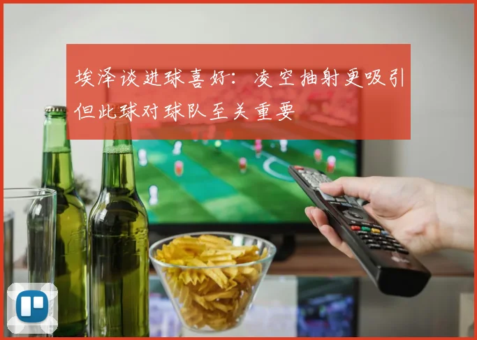 埃泽谈进球喜好：凌空抽射更吸引但此球对球队至关重要