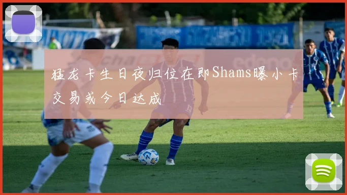 猛龙卡生日夜归位在即Shams曝小卡交易或今日达成