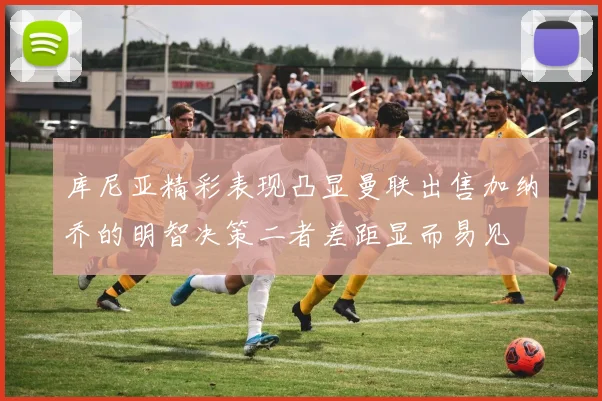 库尼亚精彩表现凸显曼联出售加纳乔的明智决策二者差距显而易见