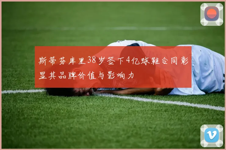 斯蒂芬库里38岁签下4亿球鞋合同彰显其品牌价值与影响力