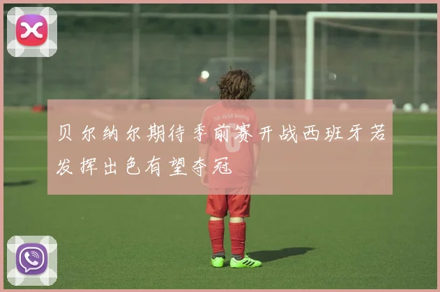 贝尔纳尔期待季前赛开战西班牙若发挥出色有望夺冠